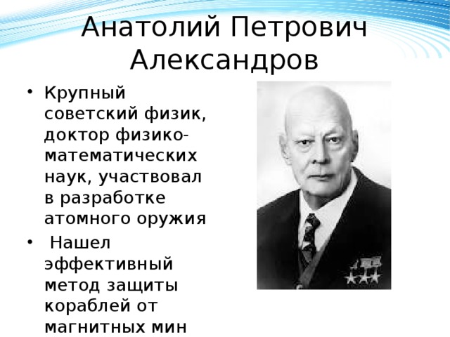 Анатолий Петрович Александров Крупный советский физик, доктор физико-математических наук, участвовал в разработке атомного оружия  Нашел эффективный метод защиты кораблей от магнитных мин 