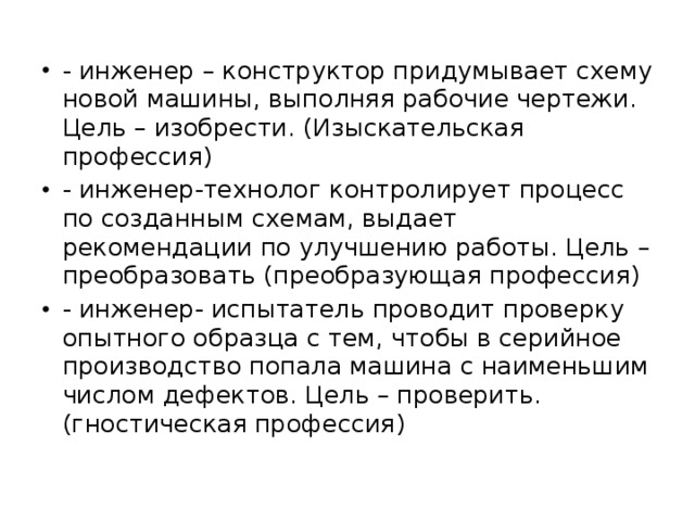 - инженер – конструктор придумывает схему новой машины, выполняя рабочие чертежи. Цель – изобрести. (Изыскательская профессия) - инженер-технолог контролирует процесс по созданным схемам, выдает рекомендации по улучшению работы. Цель – преобразовать (преобразующая профессия) - инженер- испытатель проводит проверку опытного образца с тем, чтобы в серийное производство попала машина с наименьшим числом дефектов. Цель – проверить. (гностическая профессия)