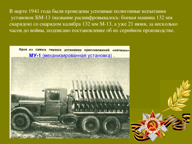 В марте 1941 года были проведены успешные полигонные испытания  установок БМ-13 (название расшифровывалось: боевая машина 132 мм снарядов) со снарядом калибра 132 мм М-13, а уже 21 июня, за несколько часов до войны, подписано постановление об их серийном производстве.  МУ-1 (механизированная установка) .