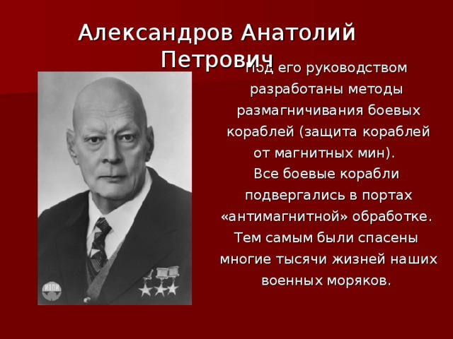 Александров Анатолий Петрович Под его руководством разработаны методы размагничивания боевых кораблей (защита кораблей  от магнитных мин). Все боевые корабли подвергались в портах «антимагнитной» обработке. Тем самым были спасены многие тысячи жизней наших военных моряков.