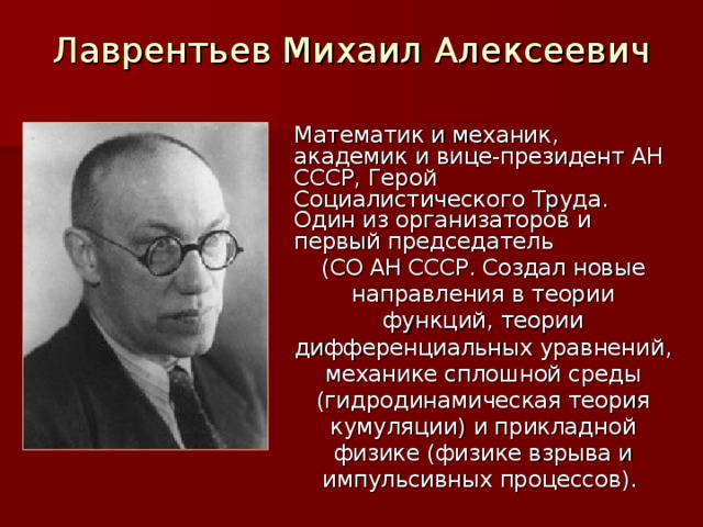 Лаврентьев Михаил Алексеевич Математик и механик, академик и вице-президент АН СССР, Герой Социалистического Труда. Один из организаторов и первый председатель (СО АН СССР. Создал новые направления в теории функций, теории дифференциальных уравнений, механике сплошной среды (гидродинамическая теория кумуляции) и прикладной физике (физике взрыва и импульсивных процессов).