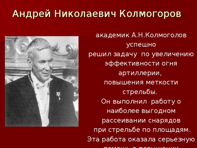 Андрей Николаевич Колмогоров академик А.Н.Колмоголов успешно решил задачу по увеличению эффективности огня артиллерии, повышения меткости стрельбы. Он выполнил работу о наиболее выгодном рассеивании снарядов  при стрельбе по площадям. Эта работа оказала серьезную помощь в повышении эффективности огня советской артиллерии.