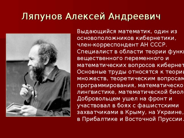 Ляпунов Алексей Андреевич Выдающийся математик, один из основоположников кибернетики, член-корреспондент АН СССР. Специалист в области теории функций вещественного переменного и математических вопросов кибернетики. Основные труды относятся к теории множеств, теоретическим вопросам программирования, математической лингвистике, математической биологии. Добровольцем ушел на фронт и участвовал в боях с фашистскими захватчиками в Крыму, на Украине, в Прибалтике и Восточной Пруссии.