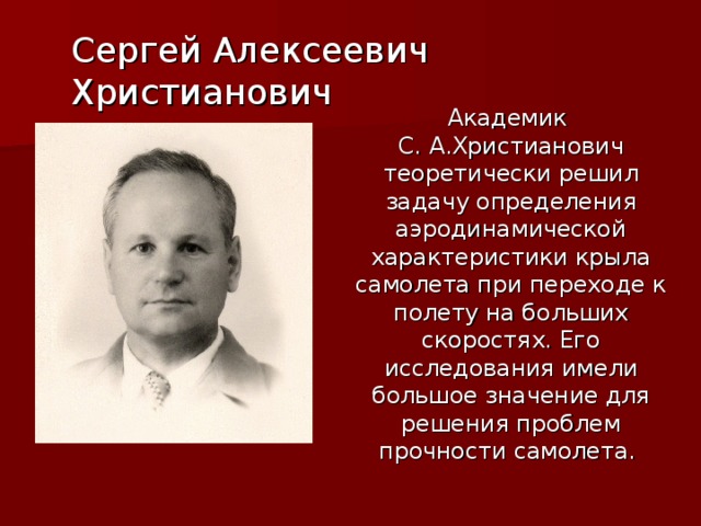 Сергей Алексеевич Христианович Академик С. А.Христианович теоретически решил задачу определения аэродинамической характеристики крыла самолета при переходе к полету на больших скоростях. Его исследования имели большое значение для решения проблем прочности самолета.