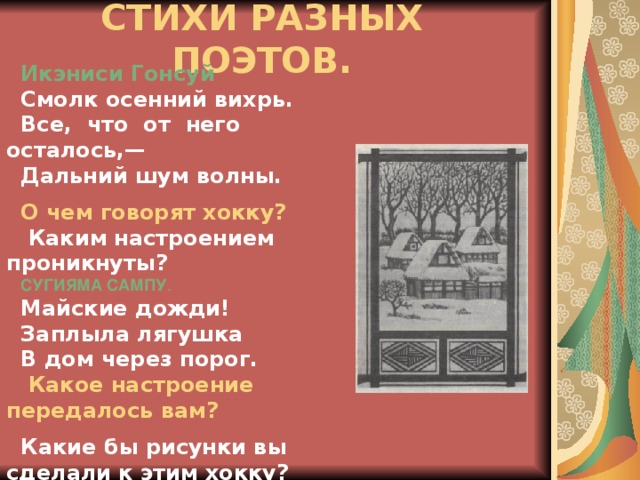 СТИХИ РАЗНЫХ ПОЭТОВ.   Икэниси Гонсуй  Смолк осенний вихрь.  Все, что от него осталось,— Дальний шум волны.   О чем говорят хокку?  Каким настроением проникнуты? СУГИЯМА САМПУ . Майские дожди! Заплыла лягушка В дом через порог.  Какое настроение передалось вам?  Какие бы рисунки вы сделали к этим хокку?