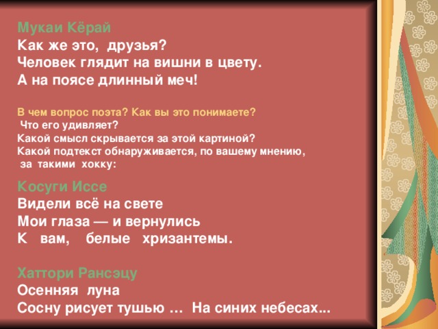 Мукаи Кёрай Как же это, друзья? Человек глядит на вишни в цвету. А на поясе длинный меч!  В чем вопрос поэта? Как вы это понимаете?  Что его удивляет? Какой смысл скрывается за этой картиной? Какой подтекст обнаруживается, по вашему мнению,  за такими хокку:  Косуги Иссе  Видели всё на свете  Мои глаза — и вернулись  К вам, белые хризантемы.  Хаттори Рансэцу Осенняя луна Сосну рисует тушью … На синих небесах...