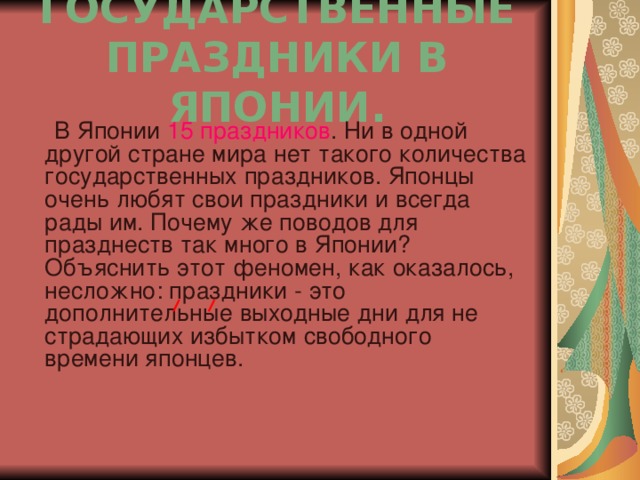 ГОСУДАРСТВЕННЫЕ ПРАЗДНИКИ В ЯПОНИИ.  В Японии 15 праздников . Ни в одной другой стране мира нет такого количества государственных праздников. Японцы очень любят свои праздники и всегда рады им. Почему же поводов для празднеств так много в Японии? Объяснить этот феномен, как оказалось, несложно: праздники - это дополнительные выходные дни для не страдающих избытком свободного времени японцев.