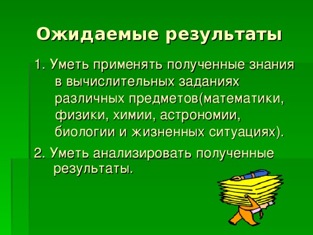 Ожидаемые результаты 1 . Уметь применять полученные знания в вычислительных заданиях различных предметов(математики, физики, химии, астрономии, биологии и жизненных ситуациях). 2 . Уметь анализировать полученные результаты. 