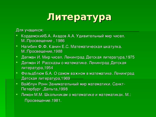 Литература Для учащихся: КордемскийБ.А. Ахадов А.А. Удивительный мир чисел. М.:Просвещение , 1986 Нагибин Ф.Ф. Канин Е.С. Математическая шкатулка. М.:Просвещение,1988 Депман И. Мир чисел. Ленинград Детская литература,1975 Депман И Рассказы о математике. Ленинград Детская литература,1954 Фельдблюм Б.А. О самом важном в математике. Ленинград Детская литература,1969 Вайблун Ронн Занимательный мир математики. Санкт-Петербург ,Дельта,1998 Лиман М.М. Школьникам о математике и математиках. М.:  Просвещение.1981. 