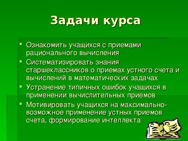 Задачи курса Ознакомить учащихся с приемами рационального вычисления Систематизировать знания старшеклассников о приемах устного счета и вычислений в математических задачах Устранение типичных ошибок учащихся в применении вычислительных приемов Мотивировать учащихся на максимально-возможное применение устных приемов счета, формирование интеллекта  