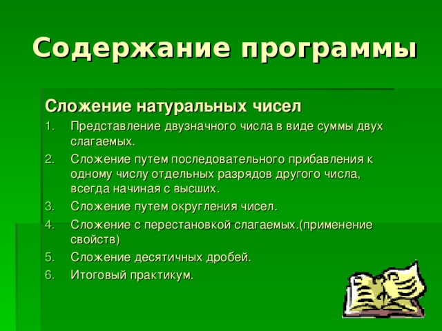 Содержание программы Сложение натуральных чисел Представление двузначного числа в виде суммы двух слагаемых. Сложение путем последовательного прибавления к одному числу отдельных разрядов другого числа, всегда начиная с высших. Сложение путем округления чисел. Сложение с перестановкой слагаемых.(применение свойств) Сложение десятичных дробей. Итоговый практикум. 