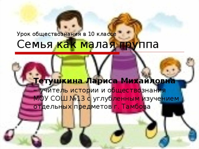 Урок обществознания в 10 классе  Семья как малая группа Тетушкина Лариса Михайловна – учитель истории и обществознания МОУ СОШ №13 с углубленным изучением отдельных предметов г. Тамбова 