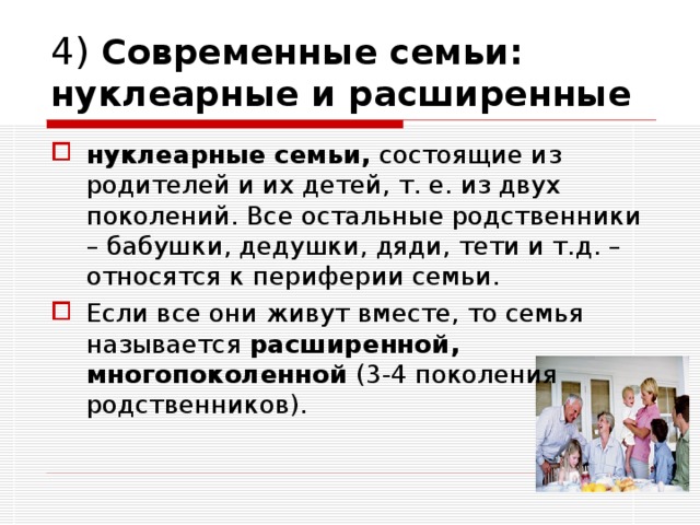 4) Современные семьи: нуклеарные и расширенные нуклеарные семьи, состоящие из родителей и их детей, т. е. из двух поколений. Все остальные родственники – бабушки, дедушки, дяди, тети и т.д. – относятся к периферии семьи. Если все они живут вместе, то семья называется расширенной, многопоколенной (3-4 поколения родственников). 
