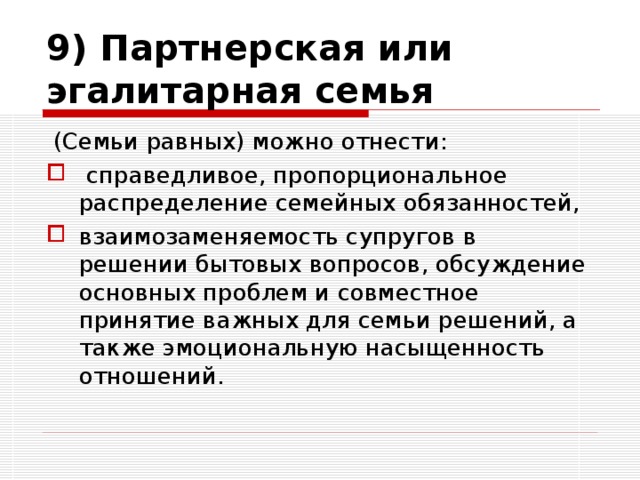 9) Партнерская или эгалитарная семья  (Семьи равных) можно отнести:  справедливое, пропорциональное распределение семейных обязанностей, взаимозаменяемость супругов в решении бытовых вопросов, обсуждение основных проблем и совместное принятие важных для семьи решений, а также эмоциональную насыщенность отношений. 
