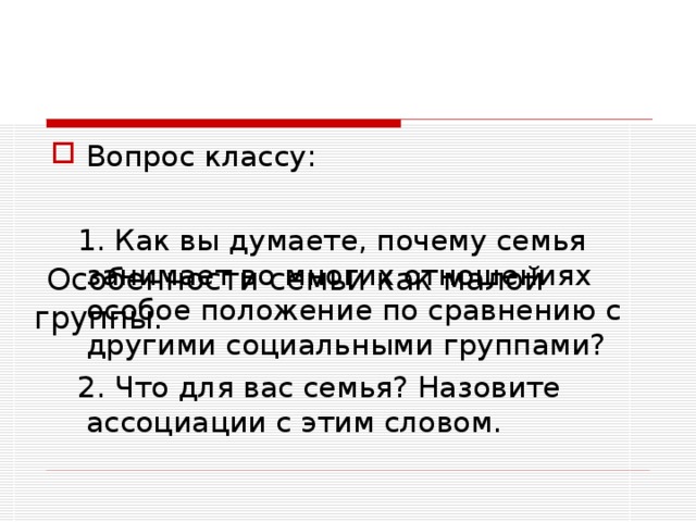       Особенности семьи как малой группы.   Вопрос классу:  1. Как вы думаете, почему семья занимает во многих отношениях особое положение по сравнению с другими социальными группами?  2. Что для вас семья? Назовите ассоциации с этим словом. 
