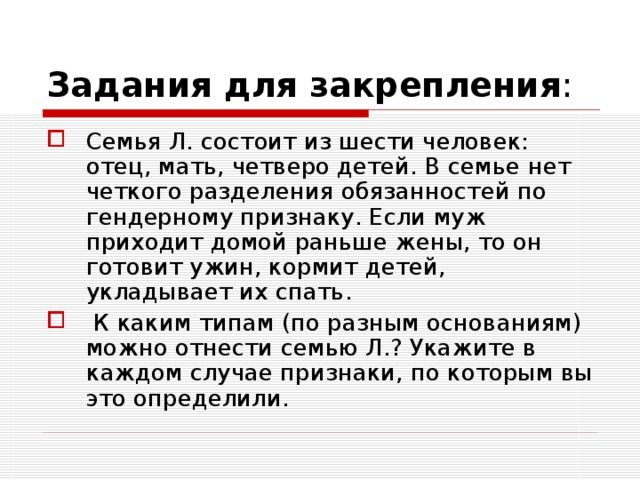 Задания для закрепления : Семья Л. состоит из шести человек: отец, мать, четверо детей. В семье нет четкого разделения обязанностей по гендерному признаку. Если муж приходит домой раньше жены, то он готовит ужин, кормит детей, укладывает их спать.  К каким типам (по разным основаниям) можно отнести семью Л.? Укажите в каждом случае признаки, по которым вы это определили. 