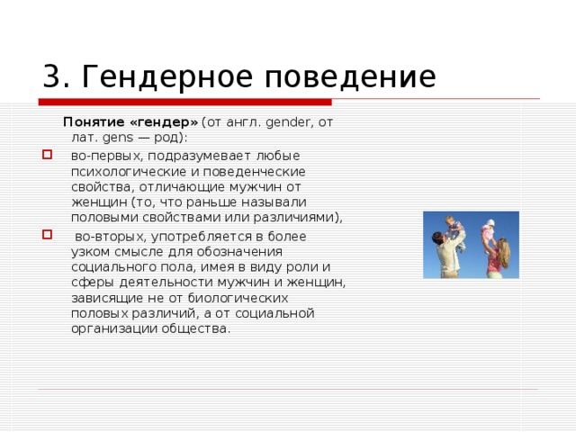 3. Гендерное поведение  Понятие «гендер» (от англ. gender , от лат. gens — род): во-первых, подразумевает любые психологические и поведенческие свойства, отличающие мужчин от женщин (то, что раньше называли половыми свойствами или различиями),  во-вторых, употребляется в более узком смысле для обозначения социального пола, имея в виду роли и сферы деятельности мужчин и женщин, зависящие не от биологических половых различий, а от социальной организации общества.  