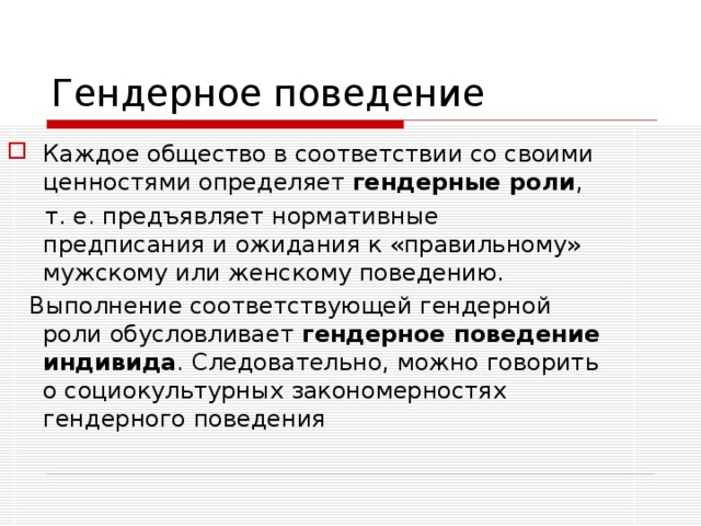Гендерное поведение Каждое общество в соответствии со своими ценностями определяет гендерные роли ,  т. е. предъявляет нормативные предписания и ожидания к «правильному» мужскому или женскому поведению.  Выполнение соответствующей гендерной роли обусловливает гендерное поведение индивида . Следовательно, можно говорить о социокультурных закономерностях гендерного поведения 