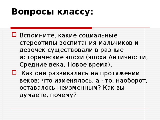Вопросы классу:   Вспомните, какие социальные стереотипы воспитания мальчиков и девочек существовали в разные исторические эпохи (эпоха Античности, Средние века, Новое время).  Как они развивались на протяжении веков: что изменялось, а что, наоборот, оставалось неизменным? Как вы думаете, почему?  