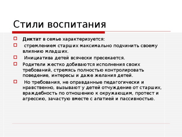 Стили воспитания Диктат в семье характеризуется:  стремлением старших максимально подчинить своему влиянию младших.  Инициатива детей всячески пресекается. Родители жестко добиваются исполнения своих требований, стремясь полностью контролировать поведение, интересы и даже желания детей.  Но требования, не оправданные педагогически и нравственно, вызывают у детей отчуждение от старших, враждебность по отношению к окружающим, протест и агрессию, зачастую вместе с апатией и пассивностью.  