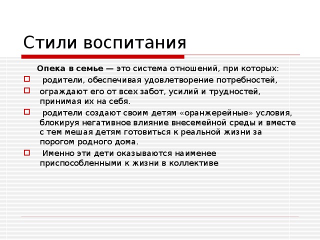 Стили воспитания  Опека в семье — это система отношений, при которых:  родители, обеспечивая удовлетворение потребностей, ограждают его от всех забот, усилий и трудностей, принимая их на себя.  родители создают своим детям «оранжерейные» условия, блокируя негативное влияние внесемейной среды и вместе с тем мешая детям готовиться к реальной жизни за порогом родного дома.  Именно эти дети оказываются наименее приспособленными к жизни в коллективе 