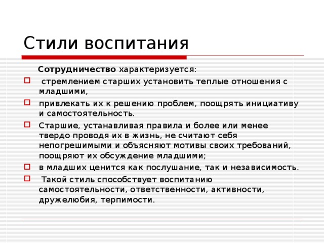 Стили воспитания  Сотрудничество характеризуется:  стремлением старших установить теплые отношения с младшими, привлекать их к решению проблем, поощрять инициативу и самосто­ятельность. Старшие, устанавливая правила и более или менее твердо проводя их в жизнь, не считают себя непогрешимыми и объясняют мотивы своих требований, поощряют их обсуждение младшими; в младших ценится как послушание, так и независимость.  Такой стиль способствует воспитанию самостоятельности, ответственности, активности, дружелюбия, терпимости.  
