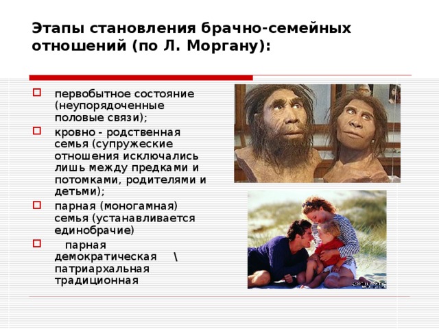 Этапы становления брачно-семейных отношений (по Л. Моргану):   первобытное состояние (неупорядоченные половые связи); кровно - родственная семья (супружеские отношения исключались лишь между предками и потомками, родителями и детьми); парная (моногамная) семья (устанавливается единобрачие)  парная демократическая \ патриархальная традиционная 