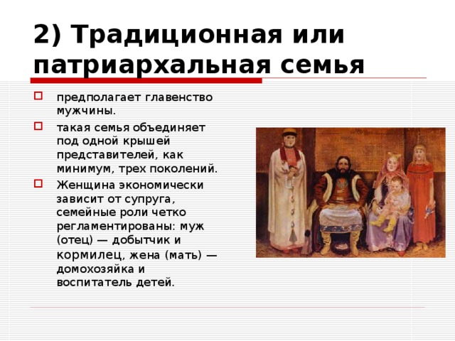 2) Традиционная или патриархальная семья предполагает главенство мужчины. такая семья объединяет под одной крышей представителей, как минимум, трех поколений. Женщина экономически зависит от супруга, семейные роли четко регламентированы: муж (отец) — добытчик и кормилец , жена (мать) — домохозяйка и воспитатель детей. 