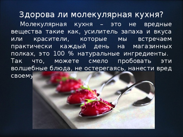 Здорова ли молекулярная кухня?  Молекулярная кухня – это не вредные вещества такие как, усилитель запаха и вкуса или красители, которые мы встречаем практически каждый день на магазинных полках, это 100 % натуральные ингредиенты. Так что, можете смело пробовать эти волшебные блюда, не остерегаясь, нанести вред своему здоровью. 