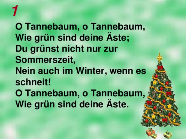 O Tannebaum, o Tannebaum,  Wie grün sind deine Ä ste;  Du grünst nicht nur zur Sommerszeit,  Nein auch im Winter, wenn es schneit!  O Tannebaum, o Tannebaum,  Wie grün sind deine Ä ste.