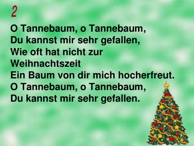 O Tannebaum, o Tannebaum,  Du kannst mir sehr gefallen,  Wie oft hat nicht zur Weihnachtszeit  Ein Baum von dir mich hocherfreut.  O Tannebaum, o Tannebaum,  Du kannst mir sehr gefallen.