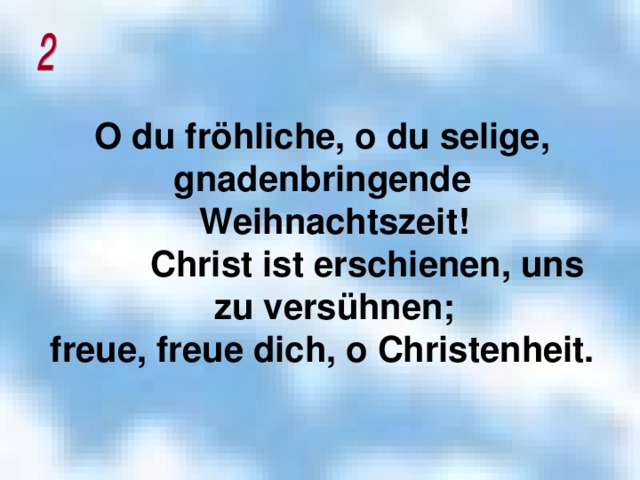 O du fröhliche, o du selige, gnadenbringende Weihnachtszeit!  Christ ist erschienen, uns zu versühnen; freue, freue dich, o Christenheit.