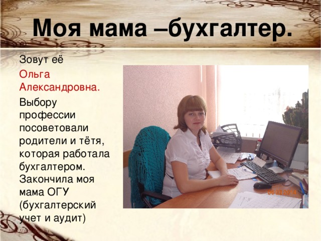 Моя мама –бухгалтер. Зовут её Ольга Александровна. Выбору профессии посоветовали родители и тётя, которая работала бухгалтером. Закончила моя мама ОГУ (бухгалтерский учет и аудит) 
