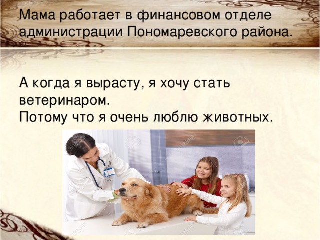  Мама работает в финансовом отделе администрации Пономаревского района.    А когда я вырасту, я хочу стать ветеринаром.  Потому что я очень люблю животных.   