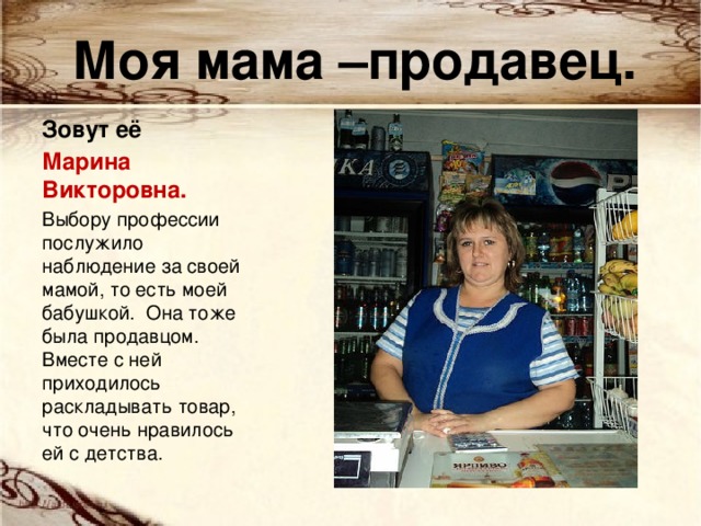Моя мама –продавец. Зовут её Марина Викторовна. Выбору профессии послужило наблюдение за своей мамой, то есть моей бабушкой. Она тоже была продавцом. Вместе с ней приходилось раскладывать товар, что очень нравилось ей с детства. 