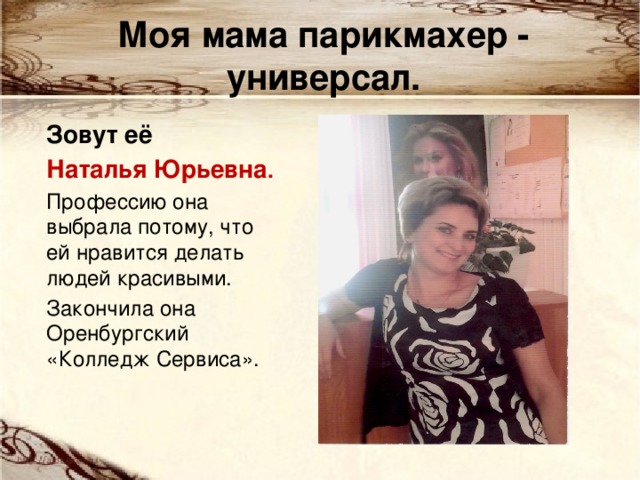 Моя мама парикмахер - универсал. Зовут её Наталья Юрьевна . Профессию она выбрала потому, что ей нравится делать людей красивыми. Закончила она Оренбургский «Колледж Сервиса». 