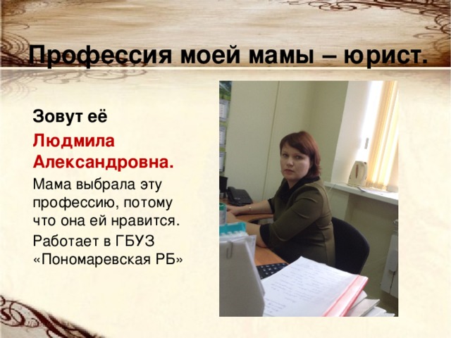Профессия моей мамы – юрист. Зовут её Людмила Александровна. Мама выбрала эту профессию, потому что она ей нравится. Работает в ГБУЗ «Пономаревская РБ» 