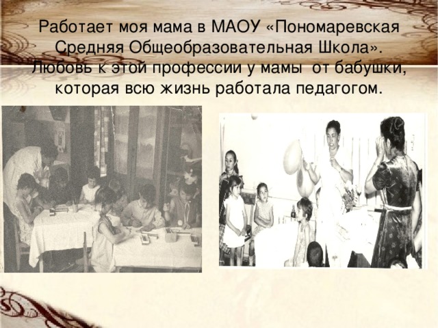 Работает моя мама в МАОУ «Пономаревская Средняя Общеобразовательная Школа».  Любовь к этой профессии у мамы от бабушки, которая всю жизнь работала педагогом.   