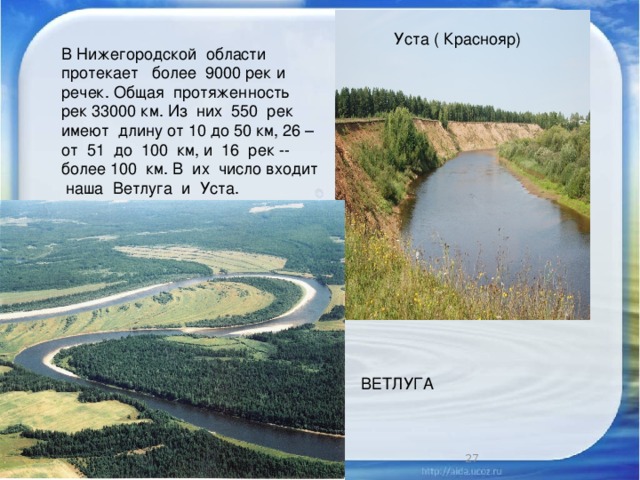 Уста ( Краснояр) В Нижегородской области протекает более 9000 рек и речек. Общая протяженность рек 33000 км. Из них 550 рек имеют длину от 10 до 50 км, 26 – от 51 до 100 км, и 16 рек -- более 100 км. В их число входит наша Ветлуга и Уста. ВЕТЛУГА 1/25/17  