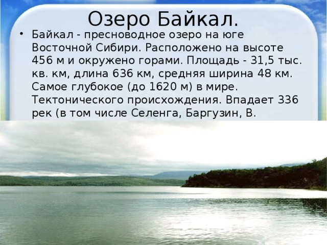 Озеро Байкал. Байкал - пресноводное озеро на юге Восточной Сибири. Расположено на высоте 456 м и окружено горами. Площадь - 31,5 тыс. кв. км, длина 636 км, средняя ширина 48 км. Самое глубокое (до 1620 м) в мире. Тектонического происхождения. Впадает 336 рек (в том числе Селенга, Баргузин, В. Ангара), вытекает река Ангара. 