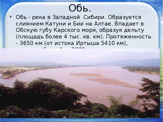 Обь. Обь - река в Западной Сибири. Образуется слиянием Катуни и Бии на Алтае. Впадает в Обскую губу Карского моря, образуя дельту (площадь более 4 тыс. кв. км). Протяженность - 3650 км (от истока Иртыша 5410 км), площадь бассейна 2990 тыс. кв. км. 