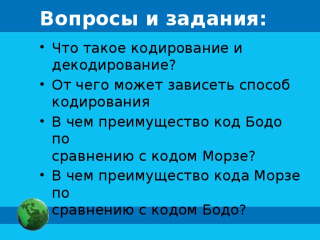 Вопросы и задания: Что такое кодирование и  декодирование? От чего может зависеть способ  кодирования В чем преимущество код Бодо по  сравнению с кодом Морзе? В чем преимущество кода Морзе по  сравнению с кодом Бодо? 