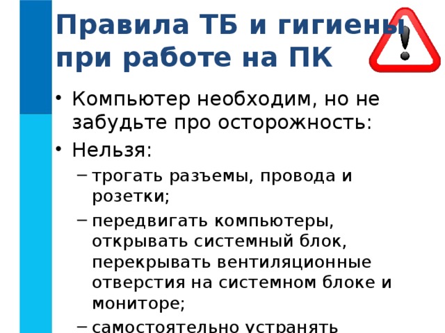 Правила ТБ и гигиены при работе на ПК Компьютер необходим, но не забудьте про осторожность: Нельзя: трогать разъемы, провода и розетки; передвигать компьютеры, открывать системный блок, перекрывать вентиляционные отверстия на системном блоке и мониторе; самостоятельно устранять неисправности в работе аппаратуры трогать разъемы, провода и розетки; передвигать компьютеры, открывать системный блок, перекрывать вентиляционные отверстия на системном блоке и мониторе; самостоятельно устранять неисправности в работе аппаратуры 