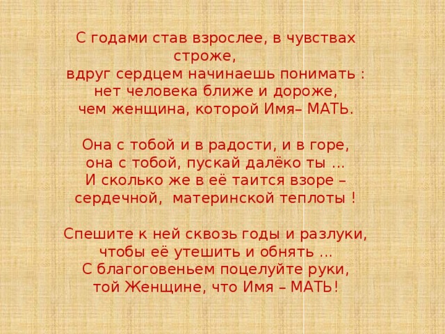 С годами став взрослее, в чувствах строже, вдруг сердцем начинаешь понимать : нет человека ближе и дороже, чем женщина, которой Имя– МАТЬ. Она с тобой и в радости, и в горе, она с тобой, пускай далёко ты ... И сколько же в её таится взоре – сердечной, материнской теплоты ! Спешите к ней сквозь годы и разлуки, чтобы её утешить и обнять ... С благоговеньем поцелуйте руки, той Женщине, что Имя – МАТЬ!