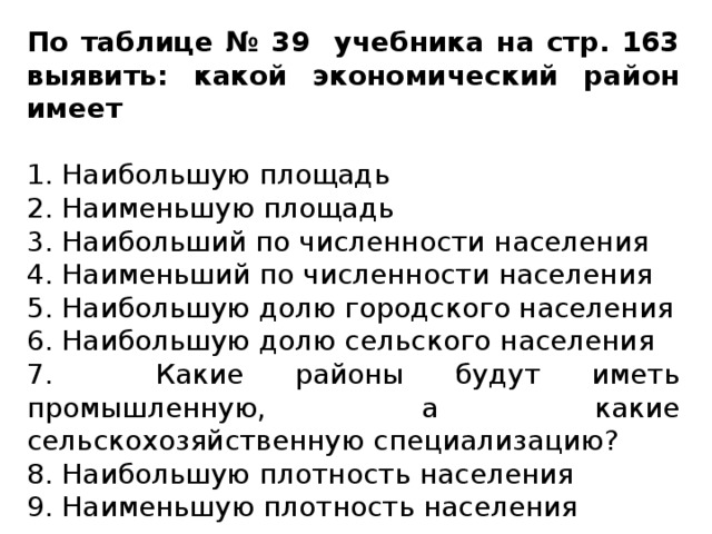 По таблице № 39 учебника на стр. 163 выявить: какой экономический район имеет  1. Наибольшую площадь 2. Наименьшую площадь 3. Наибольший по численности населения 4. Наименьший по численности населения 5. Наибольшую долю городского населения 6. Наибольшую долю сельского населения 7. Какие районы будут иметь промышленную, а какие сельскохозяйственную специализацию? 8. Наибольшую плотность населения 9. Наименьшую плотность населения 