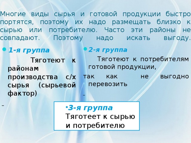 Многие виды сырья и готовой продукции быстро портятся, поэтому их надо размещать близко к сырью или потребителю. Часто эти районы не совпадают. Поэтому надо искать выгоду.   2-я группа  Тяготеют к потребителям готовой продукции, так как не выгодно перевозить   1-я группа  Тяготеют к районам производства с/х сырья (сырьевой фактор)  3- я группа 3- я группа Тяготеет к сырью и потребителю Тяготеет к сырью и потребителю 