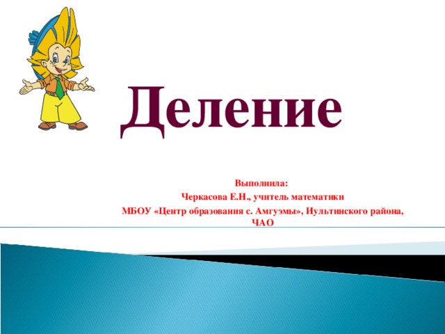 Деление Выполнила: Черкасова Е.Н., учитель математики МБОУ «Центр образования с. Амгуэмы», Иультинского района, ЧАО 