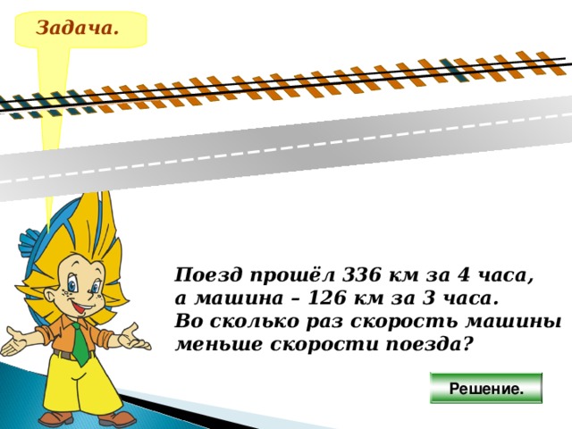 Задача. Поезд прошёл 336 км за 4 часа, а машина – 126 км за 3 часа. Во сколько раз скорость машины меньше скорости поезда? Решение. 