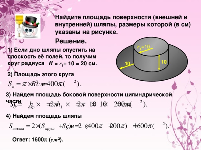 Найдите площадь поверхности (внешней и внутренней) шляпы, размеры которой (в см) указаны на рисунке. Решение. r 1 =10 1) Если дно шляпы опустить на плоскость её полей, то получим круг радиуса 10 R  = r 1 + 10 = 20 cм. 10 2) Площадь этого круга 3) Найдем площадь боковой поверхности цилиндрической части 4) Найдем площадь шляпы Ответ: 1600  ( см 2 ).