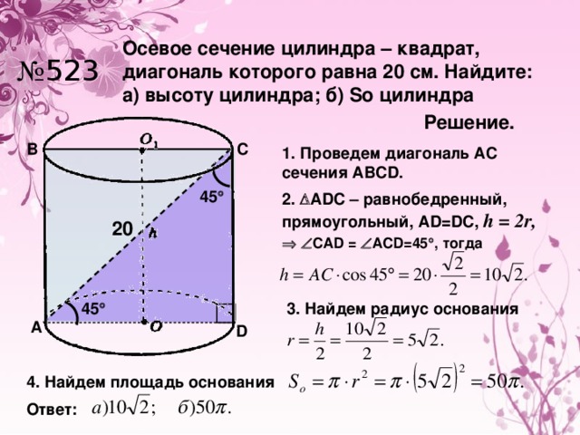 Осевое сечение цилиндра – квадрат, диагональ которого равна 20 см. Найдите: а) высоту цилиндра; б) So цилиндра № 523 Решение. C B 1. Проведем диагональ АС сечения АВСD. 45  2.  ADC – равнобедренный, прямоугольный, АD=DC, h = 2r,  20    CAD =  ACD=45  , тогда 3. Найдем радиус основания 45  A D 4. Найдем площадь основания Ответ: